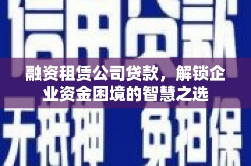 望都融资租赁公司贷款，解锁企业资金困境的智慧之选