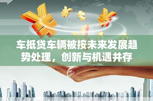 翼城车抵贷车辆被按未来发展趋势处理，创新与机遇并存